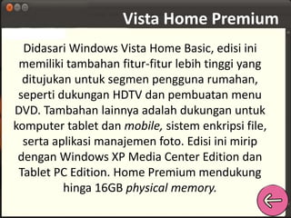 Vista Home Premium 
Didasari Windows Vista Home Basic, edisi ini 
memiliki tambahan fitur-fitur lebih tinggi yang 
ditujukan untuk segmen pengguna rumahan, 
seperti dukungan HDTV dan pembuatan menu 
DVD. Tambahan lainnya adalah dukungan untuk 
komputer tablet dan mobile, sistem enkripsi file, 
serta aplikasi manajemen foto. Edisi ini mirip 
dengan Windows XP Media Center Edition dan 
Tablet PC Edition. Home Premium mendukung 
hinga 16GB physical memory. 
 