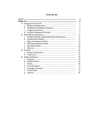 DAFTAR ISI
Cover .......................................................................................................... i
Daftar Isi ..................................................................................................... ii
1. Pengantar Ekonomi II ...................................................................... 1
a. Indikator Kemakmuran .............................................................. 1
b. Pendekatan Pendapatan Nasional............................................... 3
c. Lingkaran Ekonomi.................................................................... 6
d. Analisis Pendapatan Nasional ................................................... 7
2. Keperilakuan Organisasi .................................................................. 11
a. Perilaku Individu untuk keberhasilan Manajemen..................... 11
b. Karakteristik Biografi................................................................. 15
c. Sikap dan Kepuasan Kerja ......................................................... 18
d. Hubungan Kepuasan Kerja......................................................... 23
e. Sifat Kepribadian........................................................................ 28
f. Motivasi...................................................................................... 35
3. Statistik ............................................................................................ 42
a. Regresi dan Korelasi .................................................................. 42
b. Contoh soal ................................................................................ 51
4. Bahasa Indonesia.............................................................................. 60
a. Pungtuasi.................................................................................... 61
b. Kalimat Efektif........................................................................... 65
c. Alenia ......................................................................................... 69
d. Tema Karangan.......................................................................... 71
e. Kerangka Karangan.................................................................... 74
f. Catatan Kaki............................................................................... 78
g. Laporan....................................................................................... 82
 