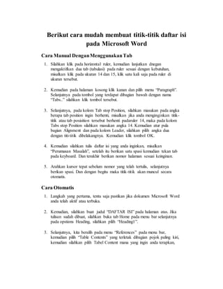 Berikut cara mudah membuat titik-titik daftar isi
pada Microsoft Word
Cara Manual DenganMenggunakanTab
1. Silahkan klik pada horizontal ruler, kemudian lanjutkan dnegan
mengaktifkan dua tab (tabulasi) pada ruler sesuai dengan kebutuhan,
misalkan klik pada ukuran 14 dan 15, klik satu kali saja pada ruler di
ukuran tersebut.
2. Kemudian pada halaman kosong klik kanan dan pilih menu “Paragraph”.
Selanjutnya pada tombol yang terdapat dibagian bawah dengan nama
“Tabs..” silahkan klik tombol tersebut.
3. Selanjutnya, pada kolom Tab stop Position, silahkan masukan pada angka
berapa tab position ingin berhenti, misalkan jika anda menginginkan titik-
titik atau tab posisition tersebut berhenti padaruler 14, maka pada kolom
Tabs stop Position silahkan masukan angka 14. Kemudian atur pula
bagian Alignment dan pada kolom Leader, silahkan pilih angka dua
dengan titi-titik dibelakangnya. Kemudian klik tombol OK.
4. Kemudian silahkan tulis daftar isi yang anda inginkan, misalkan
“Perumusan Masalah”, setelah itu berikan satu spasi kemudian tekan tab
pada keyboard. Dan terakhir berikan nomor halaman sesuai keinginan.
5. Arahkan kursor tepat sebelum nomor yang telah tertulis, selanjutnya
berikan spasi. Dan dengan begitu maka titik-titik akan muncul secara
otomatis.
Cara Otomatis
1. Langkah yang pertama, tentu saja pastikan jika dokumen Microsoft Word
anda telah aktif atau terbuka.
2. Kemudian, silahkan buat judul “DAFTAR ISI” pada halaman atas. Jika
tulisan sudah dibuat, silahkan buka tab Home pada menu bar selanjutnya
pada opstions Heading, silahkan pilih “Heading1”.
3. Selanjutnya, kita beralih pada menu “References” pada menu bar,
kemudian pilih “Table Contents” yang terletak dibagian pojok paling kiri,
kemudian silahkan pilih Tabel Content mana yang ingin anda terapkan,
 