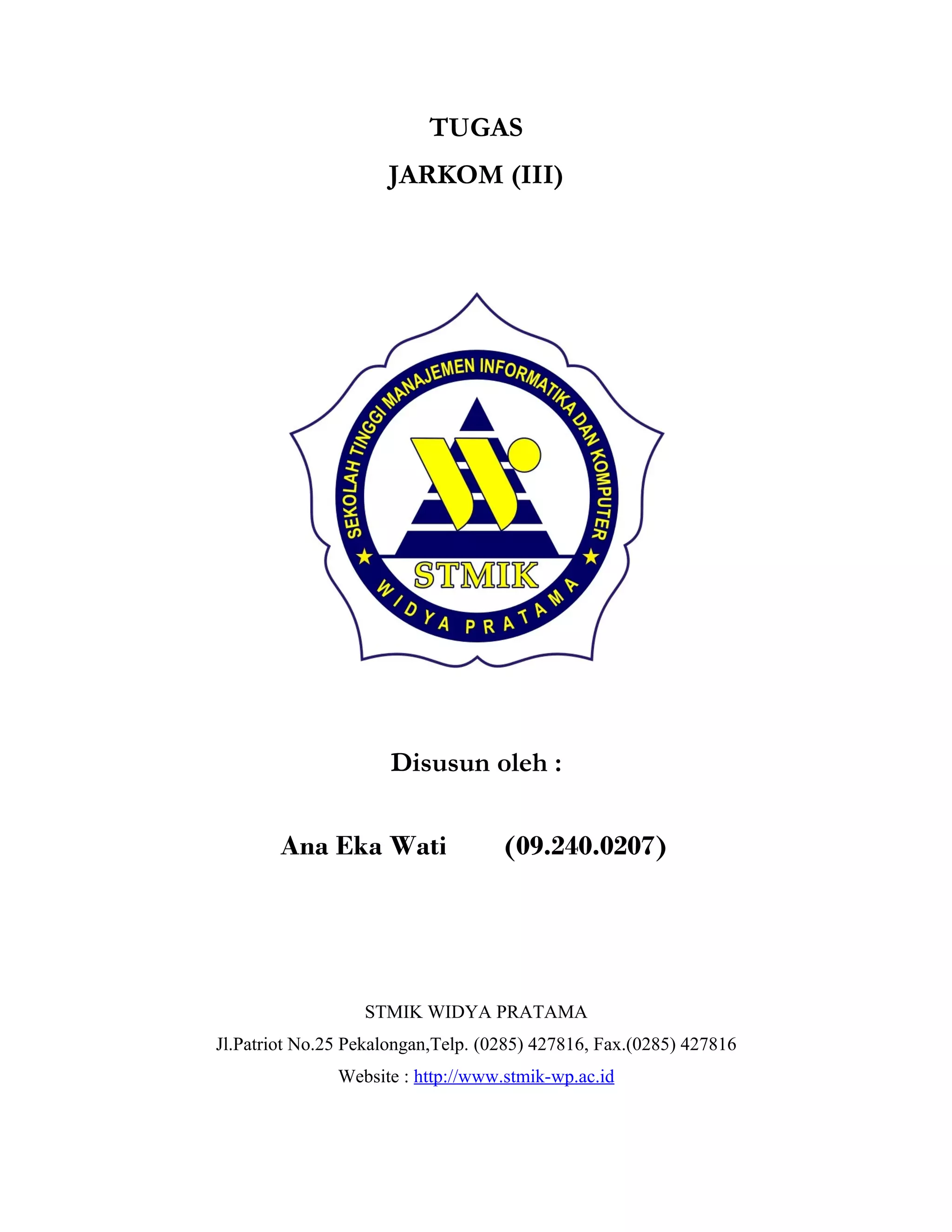 TUGAS
                     JARKOM (III)




                      Disusun oleh :

        Ana Eka Wati                (09.240.0207)




                  STMIK WIDYA PRATAMA
Jl.Patriot No.25 Pekalongan,Telp. (0285) 427816, Fax.(0285) 427816
               Website : http://www.stmik-wp.ac.id
 