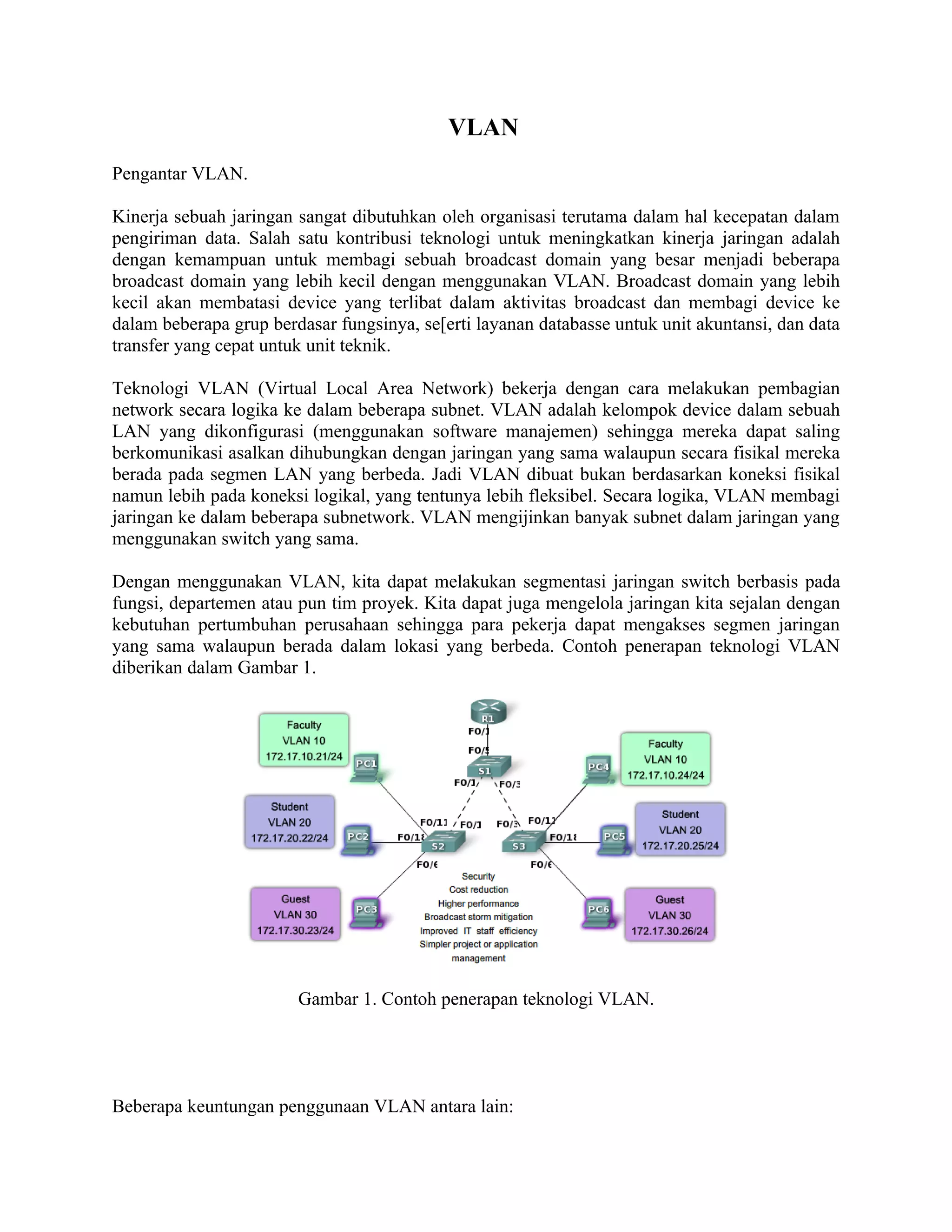 VLAN
Pengantar VLAN.

Kinerja sebuah jaringan sangat dibutuhkan oleh organisasi terutama dalam hal kecepatan dalam
pengiriman data. Salah satu kontribusi teknologi untuk meningkatkan kinerja jaringan adalah
dengan kemampuan untuk membagi sebuah broadcast domain yang besar menjadi beberapa
broadcast domain yang lebih kecil dengan menggunakan VLAN. Broadcast domain yang lebih
kecil akan membatasi device yang terlibat dalam aktivitas broadcast dan membagi device ke
dalam beberapa grup berdasar fungsinya, se[erti layanan databasse untuk unit akuntansi, dan data
transfer yang cepat untuk unit teknik.

Teknologi VLAN (Virtual Local Area Network) bekerja dengan cara melakukan pembagian
network secara logika ke dalam beberapa subnet. VLAN adalah kelompok device dalam sebuah
LAN yang dikonfigurasi (menggunakan software manajemen) sehingga mereka dapat saling
berkomunikasi asalkan dihubungkan dengan jaringan yang sama walaupun secara fisikal mereka
berada pada segmen LAN yang berbeda. Jadi VLAN dibuat bukan berdasarkan koneksi fisikal
namun lebih pada koneksi logikal, yang tentunya lebih fleksibel. Secara logika, VLAN membagi
jaringan ke dalam beberapa subnetwork. VLAN mengijinkan banyak subnet dalam jaringan yang
menggunakan switch yang sama.

Dengan menggunakan VLAN, kita dapat melakukan segmentasi jaringan switch berbasis pada
fungsi, departemen atau pun tim proyek. Kita dapat juga mengelola jaringan kita sejalan dengan
kebutuhan pertumbuhan perusahaan sehingga para pekerja dapat mengakses segmen jaringan
yang sama walaupun berada dalam lokasi yang berbeda. Contoh penerapan teknologi VLAN
diberikan dalam Gambar 1.




                        Gambar 1. Contoh penerapan teknologi VLAN.




Beberapa keuntungan penggunaan VLAN antara lain:
 