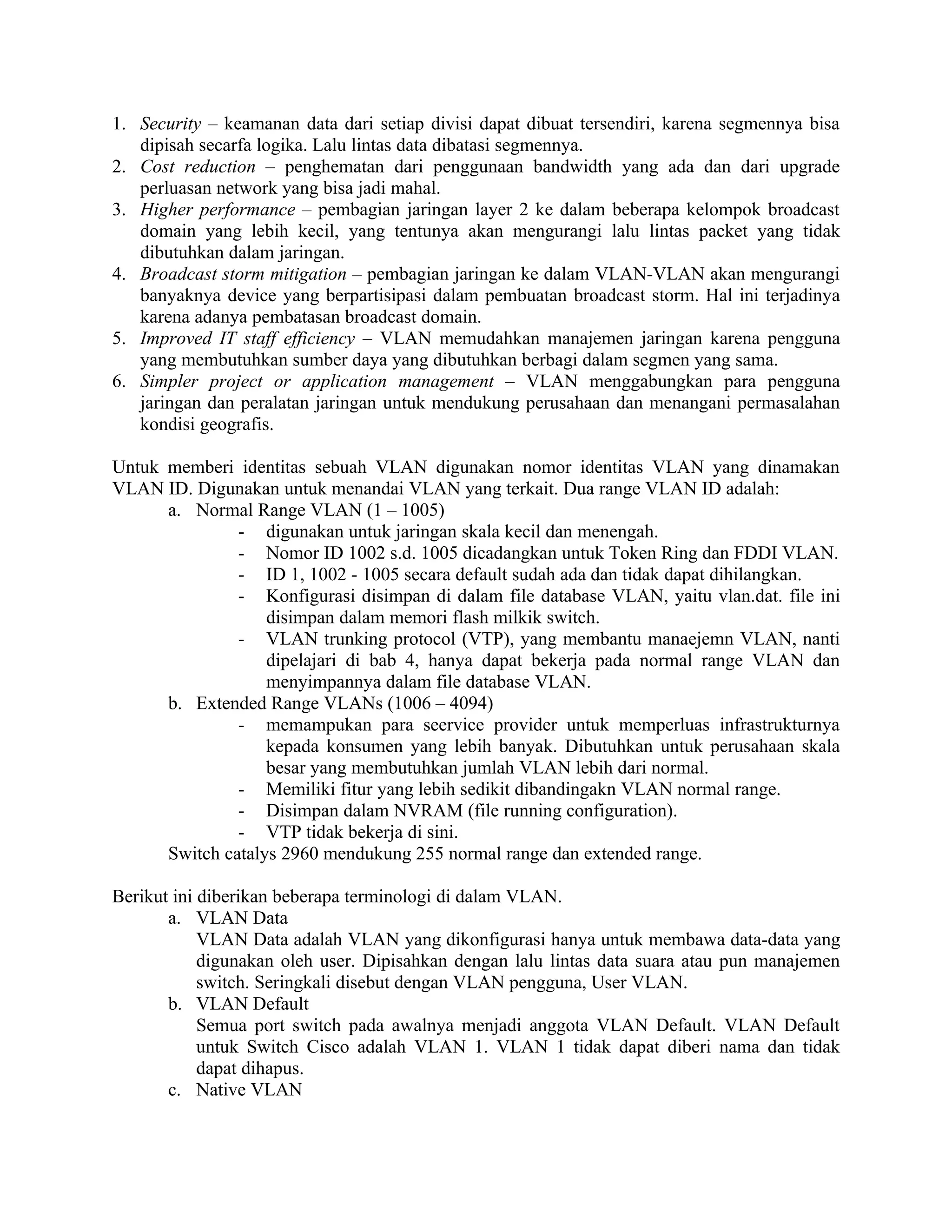 1. Security – keamanan data dari setiap divisi dapat dibuat tersendiri, karena segmennya bisa
   dipisah secarfa logika. Lalu lintas data dibatasi segmennya.
2. Cost reduction – penghematan dari penggunaan bandwidth yang ada dan dari upgrade
   perluasan network yang bisa jadi mahal.
3. Higher performance – pembagian jaringan layer 2 ke dalam beberapa kelompok broadcast
   domain yang lebih kecil, yang tentunya akan mengurangi lalu lintas packet yang tidak
   dibutuhkan dalam jaringan.
4. Broadcast storm mitigation – pembagian jaringan ke dalam VLAN-VLAN akan mengurangi
   banyaknya device yang berpartisipasi dalam pembuatan broadcast storm. Hal ini terjadinya
   karena adanya pembatasan broadcast domain.
5. Improved IT staff efficiency – VLAN memudahkan manajemen jaringan karena pengguna
   yang membutuhkan sumber daya yang dibutuhkan berbagi dalam segmen yang sama.
6. Simpler project or application management – VLAN menggabungkan para pengguna
   jaringan dan peralatan jaringan untuk mendukung perusahaan dan menangani permasalahan
   kondisi geografis.

Untuk memberi identitas sebuah VLAN digunakan nomor identitas VLAN yang dinamakan
VLAN ID. Digunakan untuk menandai VLAN yang terkait. Dua range VLAN ID adalah:
      a. Normal Range VLAN (1 – 1005)
               - digunakan untuk jaringan skala kecil dan menengah.
               - Nomor ID 1002 s.d. 1005 dicadangkan untuk Token Ring dan FDDI VLAN.
               - ID 1, 1002 - 1005 secara default sudah ada dan tidak dapat dihilangkan.
               - Konfigurasi disimpan di dalam file database VLAN, yaitu vlan.dat. file ini
                   disimpan dalam memori flash milkik switch.
               - VLAN trunking protocol (VTP), yang membantu manaejemn VLAN, nanti
                   dipelajari di bab 4, hanya dapat bekerja pada normal range VLAN dan
                   menyimpannya dalam file database VLAN.
      b. Extended Range VLANs (1006 – 4094)
               - memampukan para seervice provider untuk memperluas infrastrukturnya
                   kepada konsumen yang lebih banyak. Dibutuhkan untuk perusahaan skala
                   besar yang membutuhkan jumlah VLAN lebih dari normal.
               - Memiliki fitur yang lebih sedikit dibandingakn VLAN normal range.
               - Disimpan dalam NVRAM (file running configuration).
               - VTP tidak bekerja di sini.
      Switch catalys 2960 mendukung 255 normal range dan extended range.

Berikut ini diberikan beberapa terminologi di dalam VLAN.
       a. VLAN Data
            VLAN Data adalah VLAN yang dikonfigurasi hanya untuk membawa data-data yang
            digunakan oleh user. Dipisahkan dengan lalu lintas data suara atau pun manajemen
            switch. Seringkali disebut dengan VLAN pengguna, User VLAN.
       b. VLAN Default
            Semua port switch pada awalnya menjadi anggota VLAN Default. VLAN Default
            untuk Switch Cisco adalah VLAN 1. VLAN 1 tidak dapat diberi nama dan tidak
            dapat dihapus.
       c. Native VLAN
 