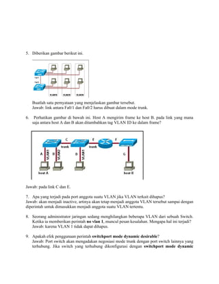 5. Diberikan gambar berikut ini.




     Buatlah satu pernyataan yang menjelaskan gambar tersebut.
     Jawab: link antara Fa0/1 dan Fa0/2 harus dibuat dalam mode trunk.

6.    Perhatikan gambar di bawah ini. Host A mengirim frame ke host B. pada link yang mana
     saja antara host A dan B akan ditambahkan tag VLAN ID ke dalam frame?




Jawab: pada link C dan E.

7. Apa yang terjadi pada port anggota suatu VLAN jika VLAN terkait dihapus?
Jawab: akan menjadi inactive, artinya akan tetap menjadi anggota VLAN tersebut sampai dengan
diperintah untuk dimasukkan menjadi anggota suatu VLAN tertentu.

8. Seorang administrator jaringan sedang menghilangkan beberapa VLAN dari sebuah Switch.
   Ketika ia memberikan perintah no vlan 1, muncul pesan kesalahan. Mengapa hal ini terjadi?
   Jawab: karena VLAN 1 tidak dapat dihapus.

9. Apakah efek penggunaan perintah switchport mode dynamic desirable?
   Jawab: Port switch akan mengadakan negosiasi mode trunk dengan port switch lainnya yang
   terhubung. Jika switch yang terhubung dikonfigurasi dengan switchport mode dynamic
 