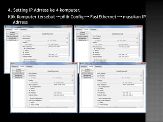 4. Setting IP Adrress ke 4 komputer.
Klik Komputer tersebut pilih Config    FastEthernet   masukan IP
   Adrress
 