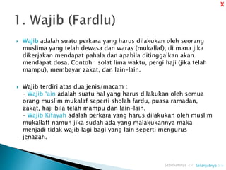  Wajib adalah suatu perkara yang harus dilakukan oleh seorang
muslima yang telah dewasa dan waras (mukallaf), di mana jika
dikerjakan mendapat pahala dan apabila ditinggalkan akan
mendapat dosa. Contoh : solat lima waktu, pergi haji (jika telah
mampu), membayar zakat, dan lain-lain.
 Wajib terdiri atas dua jenis/macam :
– Wajib ‘ain adalah suatu hal yang harus dilakukan oleh semua
orang muslim mukalaf seperti sholah fardu, puasa ramadan,
zakat, haji bila telah mampu dan lain-lain.
– Wajib Kifayah adalah perkara yang harus dilakukan oleh muslim
mukallaff namun jika sudah ada yang malakukannya maka
menjadi tidak wajib lagi bagi yang lain seperti mengurus
jenazah.
Selanjutnya >>Sebelumnya <<
X
 