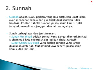  Sunnah adalah suatu perkara yang bila dilakukan umat islam
akan mendapat pahala dan jika tidak dilaksanakan tidak
berdosa. Contoh : sholat sunnat, puasa senin kamis, solat
tahajud, memelihara jenggot, dan lain sebagainya.
 Sunah terbagi atas dua jenis/macam:
– Sunah Mu’akkad adalah sunnat yang sangat dianjurkan Nabi
Muhammad SAW seperti shalat ied dan shalat tarawih.
– Sunat Ghairu Mu’akad yaitu adalah sunnah yang jarang
dilakukan oleh Nabi Muhammad SAW seperti puasa senin
kamis, dan lain-lain.
Selanjutnya >>Sebelumnya <<
X
 