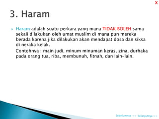  Haram adalah suatu perkara yang mana TIDAK BOLEH sama
sekali dilakukan oleh umat muslim di mana pun mereka
berada karena jika dilakukan akan mendapat dosa dan siksa
di neraka kelak.
Contohnya : main judi, minum minuman keras, zina, durhaka
pada orang tua, riba, membunuh, fitnah, dan lain-lain.
Selanjutnya >>Sebelumnya <<
X
 