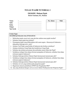 TUGAS WAJIB TUTORIAL I
EKSI4202 / Hukum Pajak
Derist Touriano, SE., M.Kom
Nama : No. Absen Nilai
NIM :
Kelas :
Pokjar :
Tgl. Serah :
Uraian Tugas
Jawablah pertanyaan essay di bawah ini :
1. Definisikan pajak sesuai teori yang ada dan uraikan unsur pajak tersebut?
2. Sebutkan fungsi pajak dan jelaskan?
3. Pemungutan pajak yang dilaksanakan oleh suatu negara - khususnya di Indonesia -
didasarkan beberapa teori, yaitu?
4. Jelaskan Tarif Pajak yang berlaku di Indonesia dan berikan contohnya?
5. Jelaskan timbulnya Utang Pajak dan berakhirnya Utang Pajak.
6. Sebutkan dan jelaskan persamaan dan perbedaan antara Zakat dan Pajak?
7. Setidaknya terdapat lima tahap reformasi perpajakan di Indonesia, sebutkan lima tahap
reformasi pajak di Indonesia?
8. Sebutkan beberapa definisi Hukum Pajak Internasional menurut para ahli?
9. Setidaknya terdapat lima tahap reformasi perpajakan di Indonesia, sebutkan lima tahap
reformasi pajak di Indonesia?
10. Sebutkan beberapa definisi Hukum Pajak Internasional menurut para ahli?
11. Sebutkan ciri-ciri yang melekat pada pengertian pajak?
12. Bagaimana tatacara pendaftaran NPWP dan Pengukuhan PKP?
13. Apa yang dimaksud dengan self assessment dalam Pembayaran dan Pelaporan Pajak?
 