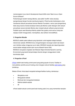 memenangkan Linux User & Development Award 2004 untuk “Best Linux or Open
 Source Software".
 Perkembangan terakhir tentang Mambo, ada sedikit “konflik” antara develop
 (pengembang) dengan founder (pembuat program). Pihak founder berkeinginan untuk
 membentuk sebuah perusahaan bernam Mambo Foundation, namun para pengembang
 tidak setuju karena mereka beralasan bahwa jika Mambo sudah ditangani oleh sebuah
 perusahaan secara otomatis Mambo akan menjadi sebuah software yang komersial.
 Padalah tujuan awal dibuatnya Mambo adalah free (gratis) untuk semua orang dan
 siapapun boleh menggunakan, menduplikasi, atau bahkan memoddifikasi.


 3. Pengertian Moodle

 MOODLE adalah paket software yang diproduksi untuk kegiatan belajar berbasis
 internet dan website. MOODLE terus mengembangkan rancangan sistem dan desain
 user interface setiap minggunya (up to date). MOODLE tersedia dan dapat digunakan
 secara bebas sebagai produk open source dibawah lisensi GNU.
 MOODLE merupakan singkatan dari Modular Object-Oriented Dynamic Learning
 Environment yang berarti tempat belajar dinamis dengan menggunakan model
 berorientasi objek.

 4. Pengertian cPanel


cPanel adalah web hosting control panel yang paling populer di dunia. Fasilitas ini
memudahkan pemilik account hosting untuk mengatur seluruh fasilitas web hosting yang
dimilikinya.

Melalui cPanel, Anda dapat mengelola berbagai fasilitas hosting, diantaranya :

        Mengelola e-mail
        Mengupload website
        Membuat dan mengupload database
        Melihat statistik website
        dll

 cPanel adalah sebuah control panel web hosting pada Linux yang memberikan tampilan
 