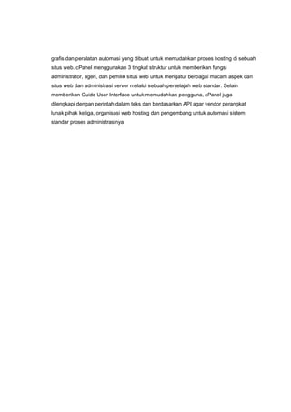 grafis dan peralatan automasi yang dibuat untuk memudahkan proses hosting di sebuah
situs web. cPanel menggunakan 3 tingkat struktur untuk memberikan fungsi
administrator, agen, dan pemilik situs web untuk mengatur berbagai macam aspek dari
situs web dan administrasi server melalui sebuah penjelajah web standar. Selain
memberikan Guide User Interface untuk memudahkan pengguna, cPanel juga
dilengkapi dengan perintah dalam teks dan berdasarkan API agar vendor perangkat
lunak pihak ketiga, organisasi web hosting dan pengembang untuk automasi sistem
standar proses administrasinya
 