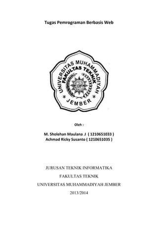 Tugas Pemrograman Berbasis Web
Oleh :
M. Sholehan Maulana .I ( 1210651033 )
Achmad Ricky Susanto ( 1210651035 )
JURUSAN TEKNIK INFORMATIKA
FAKULTAS TEKNIK
UNIVERSITAS MUHAMMADIYAH JEMBER
2013/2014
 