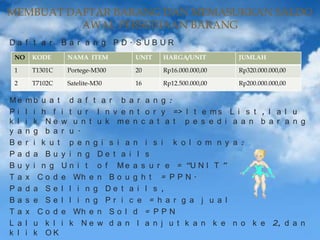 MEMBUAT DAFTAR BARANG DAN MEMASUKKAN SALDO
AWAL PERSEDIAAN BARANG
Da f t a r

Ba r a n g PD. SUBUR

NO

KODE

NAMA ITEM

UNIT

HARGA/UNIT

JUMLAH

1

T1301C

Portege-M300

20

Rp16.000.000,00

Rp320.000.000,00

2

T7102C

Satelite-M30

16

Rp12.500.000,00

Rp200.000.000,00

Me
Pi
k l
y a
Be
Pa
Bu
Ta
Pa
Ba
Ta
L a
k l

mb u a t d a f t a r b a r a n g :
l i h f i t u r I n v e n t o r y => I t e m s L i s t , l a l u
i k N e w u n t u k me n c a t a t p e s e d i a a n b a r a n g
n g b a r u .
r i k u t p e n g i s i a n i s i k o l o m n y a :
d a Bu y i n g De t a i l s
y i n g U n i t o f M e a s u r e = “U N I T ”
x C o d e Wh e n B o u g h t = P P N .
d a Se l l i n g De t a i l s ,
s e Se l l i n g Pr i c e = h a r g a j u a l
x C o d e Wh e n S o l d = P P N
l u k l i k N e w d a n l a n j u t k a n k e n o k e 2, d a n
i k OK

 