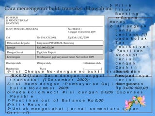 1. P i l i h
Cara memengentri bukti transaksi dibawah ini: f i t u r
Ba n k i n g
PD SUBUR
=> S p e n d
JL MENDUT BARAT
Mo n e y
BANDUNG
---------------------------------------------------------------------------------------------------------------------------2. H i l a n g k a n
BUKTI PENGELUARAN KAS
No: BKK12-1
t a n d a
Tanggal: 1 Desember 2009
c e n t a n g (√)
Cek
No Cek: CP12-001
Tgl Cek: 1/12/2009
p a d a k o t a k
Ta x
Dibayarkan kepada
Karyawan PD SUBUR, Bandung
I n c l u s i v e .
Jumlah
Rp3.000.000,00
3. P a s t i k a n
Dengan huruf
Tiga Juta Rupiah
Ac c o u n t
keterangan
Pembayaran gaji karyawan bulan November 2009
t e r i s i
Disetujui oleh,
Dibayar oleh,
Dibukukan oleh,
d e n g a n
Ca s h i n
Hendrawan
Maya
(…………………)
d
4. I s i C h e q u e N o . d e n g a n n o b u k t i t r a B as na kk s ia n
n
m
n t
(B K K 12-1) d a n D a t e d e n g a n t a n g g a l
tA e ro ju a d i n y a
t e r i s i
t r a n s a k s i (1 D e s e m b e r 2009).
5. I s i M e m o d e n g a n : P e m b a y a r a n G a j i dKea nr gy aa nw a n
R p 3.000.000,00
b u l a n N o v e m b e r 2009.
6. P a d a k o l o m A c c t # i s i d e n g a n 2-1200 E x p e n s e s
Pa y a b l e
7. P a s t i k a n o u t o f B a l a n c e R p 0,00
8. k l i k R e c o r d
9. U n t u k m e n g e t a h u i j u r n a l s e m e n t a r a t e k a n
Ct r l + R.

 