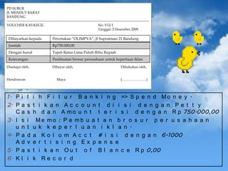 PD SUBUR
JL MENDUT BARAT
BANDUNG
---------------------------------------------------------------------------------------------------------------------------VOUCHER KAS KECIL
No: V12-1
Tanggal: 2 Desember 2009

Dibayarkan kepada

Percetakan “OLIMPYA”, Jl Supratman 21 Bandung

Jumlah

Rp750.000,00

Dengan huruf

Tujuh Ratus Lima Puluh Ribu Rupiah

Keterangan

Pembuatan brosur perusahaan untuk keperluan iklan

Disetujui oleh,
Hendrawan

1. P i
2. P a
Ca
3. I s
u n
4. P a
Ad
5. P a
6. K l

Dibayar oleh,
Maya

l
s
s
i
t
d
v
s
i

Dibukukan oleh,
(…………………)

i h F i t u r B a n k i n g => S p e n d M o n e y .
t i k a n Ac c o u n t d i i s i d e n g a n Pe t t y
h d a n A m o u n t t e r i s i d e n g a n R p 750.000,00
Me mo : P e mb u a t a n b r o s u r p e r u s a h a a n
u k k e p e r l u a n i k l a n .
a K o l o m A c c t # i s i d e n g a n 6-1000
e r t i s i n g Ex p e n s e
t i k a n O u t o f B l a n c e R p 0,00
k Re c o r d

 