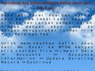 Membuat dan Memindahkan daftar akun dari
Ms. Excel
B
a
d
S
d
*t

u k a
Ms . E x
k u n b e r u p a
i b u k u d a n
i mp a n
d e n
e n g a n me n g
x t . Sa v e d a

Un
d a
k l
=>
I n
Re

c e l
b u a t l a h
d a f t
t a b e l -t a b e l s e p e r
j a n g a n s a mp a i s a l
g a n
a k u n
s a v e
g u n a k a n f o r ma t f i
n Ye s .

t u k
me mi n d a h
r i
Ms . E x c e l
i k t o o l b a r Fi
Ac c o u n t s
f o r ma t i o n
=>
c o r d => C o n t i n

a r
t i
a h .
a s
l e

k a n
d a f t a r
a k u
k e
MY O B
d e n g a
l e => i m p o r t D a t
=>
Ac c o u n t
Up d a t e
Ex i s t i n
u e

n
n
a
s
g

 