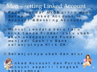 Men – setting Linked Account
1. P a d a t o o l b a r M Y O B p i l i h m e n u
S e t u p => L i n k e d A c c o u n t =>
Ac c o u n t & Ba n k i n g Ac c o u n t
2. M u
k l
a k
me
s e

n
i
u
n
l

c
k
n
j
a

u l j e n d e l a b a r u l a l u
t a n d a Fi n d e r . L a l u u b a h
u n d e p o s i t e d Fu n d s
a d i Ca s h i n Ba n k
n j u t n y a K l i k OK .

3. S e l a n j u t n y a u b a h d a n a t u r

4. L i n k e d A c c o u n t d a n P u r c h a s e
Ac c o u n t s e p e r t i l a n g k a h
s e b e l u mn y a .

 
