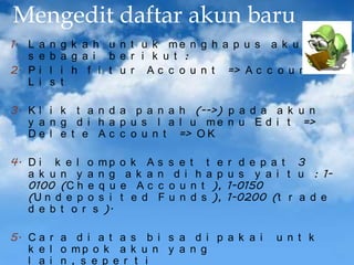 Mengedit daftar akun baru
1. L
s
2. P
L

a
e
i
i

n
b
l
s

g k a h u n t u k me n g h a p u s a k u n
a g a i b e r i k u t :
i h f i t u r A c c o u n t => A c c o u n t
t

3. K l i k t a n d a p a n a h (-->) p a d a a k u n
y a n g d i h a p u s l a l u m e n u E d i t =>
D e l e t e A c c o u n t => O K
4. D i k e l o m p
a k u n y a n g
0100 (C h e q u
(U n d e p o s i
d e b t o r s ).

o k A
a k a
e Ac
t e d

s
n
c
F

s e t t e
d i h a p
o u n t ),
u n d s ),

r d e p a t 3
u s y a i t u : 11-0150
1-0200 (t r a d e

5. C a r a d i a t a s b i s a d i p a k a i
k e l o mp o k a k u n y a n g
l a i n , s e p e r t i

u n t k

 