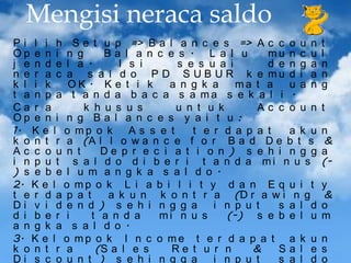 Mengisi neraca saldo
P i l i h S e t u p => B a l a n c e s => A c c o u n
Op e n i n g
Ba l a n c e s . L a l u
mu n c u
j e n d e l a .
I s i
s e s u a i
d e n g a
n e r a c a s a l d o P D S U B U R k e mu d i a
k l i k
OK . K e t i k
a n g k a
ma t a
u a n
t a n p a t a n d a b a c a s a ma s e k a l i .
Ca r a
k h u s u s
u n t u k
Ac c o u n
Op e n i n g B a l a n c e s y a i t u :
1. K e l o m p o k
As s e t
t e r d a p a t
a k u
k o n t r a (A l l o w a n c e f o r B a d D e b t s
Ac c o u n t
De p r e c i a t i o n ) s e h i n g g
i n p u t s a l d o d i b e r i t a n d a mi n u s
) s e b e l u m a n g k a s a l d o .
2. K e l o m p o k L i a b i l i t y d a n E q u i t
t e r d a p a t
a k u n k o n t r a (D r a w i n g
Di v i d e n d ) s e h i n g g a
i n p u t
s a l d
d i b e r i
t a n d a
mi n u s
(-) s e b e l u
a n g k a s a l d o .
3. K e l o m p o k I n c o m e t e r d a p a t a k u
k o n t r a
(S a l e s
Re t u r n
&
Sa l e
Di s c o u n t ) s e h i n g g a
i n p u t
s a l d

t
l
n
n
g
t
n
&
a
(y
&
o
m
n
s
o

 