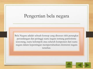 Pengertian bela negara
Bela Negara adalah sebuah konsep yang disusun oleh perangkat
perundangan dan petinggi suatu negara tentang patriotisme
seseorang, suatu kelompok atau seluruh komponen dari suatu
negara dalam kepentingan mempertahankan eksistensi negara
tersebut.
 