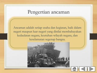 Pengertian ancaman
Ancaman adalah setiap usaha dan kegiatan, baik dalam
negeri maupun luar negeri yang dinilai membahayakan
kedaulatan negara, keutuhan wilayah negara, dan
keselamatan segenap bangsa.
 