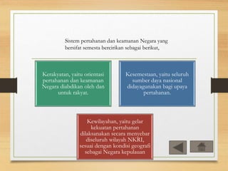 Sistem pertahanan dan keamanan Negara yang
bersifat semesta bercirikan sebagai berikut,
Kerakyatan, yaitu orientasi
pertahanan dan keamanan
Negara diabdikan oleh dan
untuk rakyat.
Kesemestaan, yaitu seluruh
sumber daya nasional
didayagunakan bagi upaya
pertahanan.
Kewilayahan, yaitu gelar
kekuatan pertahanan
dilaksanakan secara menyebar
diseluruh wilayah NKRI,
sesuai dengan kondisi geografi
sebagai Negara kepulauan
 