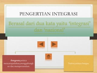 PENGERTIAN INTEGRASI
NASIONAL
Berasal dari dua kata yaitu ‘integrasi’
dan ‘nasional’
Integrate,artinya
menyatupadukan,menggabungk
an dan mempersatukan.
Nation,artinya bangsa.
 