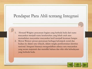 Pendapat Para Ahli tentang Integrasi
1. Howard Wrigins: penyatuan bagian yang berbeda beda dari suatu
masyarakat menjadi suatu keseluruhan yang lebuh utuh atau
memadukan masyarakat masyarakat kecil menjadi kesatuan bangsa
2. Myron Weinor: proses penyatuan berbagai kelompok social dan
budaya ke dalam satu wilayah, dalam rangka pembentukan identitas
nasional. Integrasi biasanya mengandalkan adanya satu masyarakat
yang secara majemuk dan memiliki bahasa dan sifat sifat kebudayaan
yang berbeda beda.
 