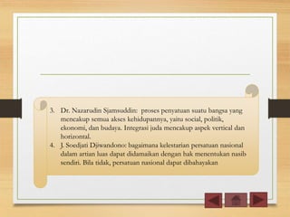 3. Dr. Nazarudin Sjamsuddin: proses penyatuan suatu bangsa yang
mencakup semua akses kehidupannya, yaitu social, politik,
ekonomi, dan budaya. Integrasi juda mencakup aspek vertical dan
horizontal.
4. J. Soedjati Djiwandono: bagaimana kelestarian persatuan nasional
dalam artian luas dapat didamaikan dengan hak menentukan nasib
sendiri. Bila tidak, persatuan nasional dapat dibahayakan
 