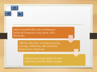 adanya kepribadian dan pandangan
hidup kebangsaan yang sama, yaitu
Pancasila.
Adanya jiwa dan semangat gotong
royong, solidaritas, dan toleransi
keagamaan yang kuat.
Adanya rasa cinta tanah air dan
mencintai produk dalam negeri.
 