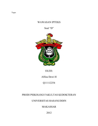 Tugas




                  WAWASAN IPTEKS

                      Soal “D”




                       OLEH:

                    Alfina Dewi H

                     Q11112254



        PRODI PSIKOLOGI FAKULTAS KEDOKTERAN

              UNIVERSITAS HASANUDDIN

                    MAKASSAR

                        2012
 