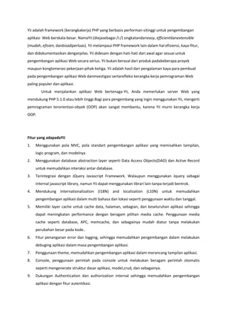 Yii adalah framework (kerangkakerja) PHP yang berbasis performan sitinggi untuk pengembangan
aplikasi Web berskala-besar. NamaYii (diejasebagai /i:/) singkatandarieasy, efficientdanextensible
(mudah, efisien, danbisadiperluas). Yii melampaui PHP framework lain dalam hal efisiensi, kaya-fitur,
dan didokumentasikan denganjelas. Yii didesain dengan hati-hati dari awal agar sesuai untuk
pengembangan aplikasi Web secara serius. Yii bukan berasal dari produk padabeberapa proyek
maupun konglomerasi pekerjaan pihak-ketiga. Yii adalah hasil dari pengalaman kaya para pembuat
pada pengembangan aplikasi Web daninvestigasi sertarefleksi kerangka kerja pemrograman Web
paling populer dan aplikasi.
Untuk menjalankan aplikasi Web bertenaga-Yii, Anda memerlukan server Web yang
mendukung PHP 5.1.0 atau lebih tinggi.Bagi para pengembang yang ingin menggunakan Yii, mengerti
pemrograman terorientasi-obyek (OOP) akan sangat membantu, karena Yii murni kerangka kerja
OOP.
Fitur yang adapadaYii
1. Menggunakan pola MVC, pola standart pengembangan aplikasi yang memisahkan tampilan,
logic program, dan modelnya
2. Menggunakan database abstraction layer seperti Data Access Objects(DAO) dan Active Record
untuk memudahkan interaksi antar database.
3. Terintegrasi dengan JQuery Javascript Framework. Walaupun menggunakan Jquery sebagai
internal javascript library, namun Yii dapat menggunakan librari lain tanpa terjadi bentrok.
4. Mendukung Internationalization (I18N) and localization (L10N) untuk memudahkan
pengembangan aplikasi dalam multi bahasa dan lokasi seperti penggunaan waktu dan tanggal.
5. Memiliki layer cache untuk cache data, halaman, sebagian, dan keseluruhan aplikasi sehingga
dapat meningkatan performance dengan beragam pilihan media cache. Penggunaan media
cache seperti database, APC, memcache, dan sebagainya mudah diatur tanpa melakukan
perubahan besar pada kode..
6. Fitur penanganan error dan logging, sehingga memudahkan pengembangan dalam melakukan
debuging aplikasi dalam masa pengembangan aplikasi.
7. Penggunaan theme, memudahkan pengembangan aplikasi dalam merancang tampilan aplikasi.
8. Console, penggunaan perintah pada console untuk melakukan beragam perintah otomatis
seperti mengenerate struktur dasar aplikasi, model,crud, dan sebagainya.
9. Dukungan Authentication dan authorization internal sehingga memudahkan pengembangan
aplikasi dengan fitur autentikasi.
 