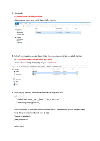 2. Silahkan ke
c:xampphtdocslatihaniyiithemes
silahkan paste folder tema tadi di dalam folder themes.
3. Setelah menempatkan tema di dalam folder themes, untuk memanggil tema tadi silahkan
ke c:xampphtdocslatihanyiiprotectedconfig
di dalam folder config ada file php dengan nama 'main'
4. Buka file php tersebut, pada awal kode ada kode yang seperti ini.
return array(
'basePath'=>dirname(__FILE__).DIRECTORY_SEPARATOR.'..',
'name'=>'My Web Application',
silahkan tambahkan kode pemanggilan thema yang ada di themes tadi dengan menambahkan
kode di bawah ini tepat di bawah kode di atas.
'theme'=>'windows',
jadinya seperti ini.
return array(
 