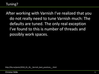 Tuning?

After working with Varnish I've realized that you
  do not really need to tune Varnish much: The
  defaults are tuned. The only real exception
  I've found to this is number of threads and
  possibly work spaces.




http://kly.no/posts/2010_01_26__Varnish_best_practices__.html

Christian Nölle                                                 12
 