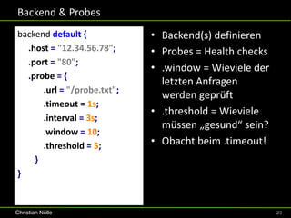 Backend & Probes
backend default {            • Backend(s) definieren
  .host = "12.34.56.78";     • Probes = Health checks
  .port = "80";
                             • .window = Wieviele der
  .probe = {
                               letzten Anfragen
      .url = "/probe.txt";
                               werden geprüft
      .timeout = 1s;
                             • .threshold = Wieviele
      .interval = 3s;
                               müssen „gesund“ sein?
      .window = 10;
      .threshold = 5;        • Obacht beim .timeout!
    }
}


Christian Nölle                                         23
 