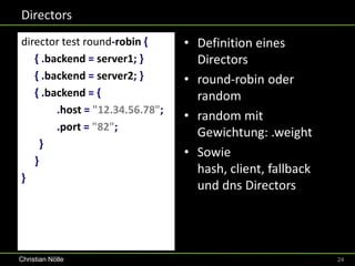 Directors
director test round-robin {      • Definition eines
   { .backend = server1; }         Directors
   { .backend = server2; }       • round-robin oder
   { .backend = {                  random
        .host = "12.34.56.78";
                                 • random mit
        .port = "82";
                                   Gewichtung: .weight
     }
                                 • Sowie
   }
                                   hash, client, fallback
}
                                   und dns Directors




Christian Nölle                                             24
 