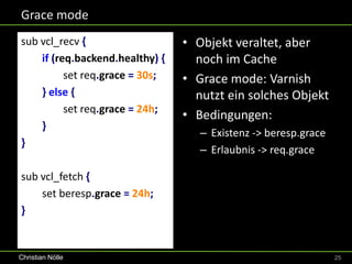 Grace mode
sub vcl_recv {                   • Objekt veraltet, aber
    if (req.backend.healthy) {     noch im Cache
          set req.grace = 30s;   • Grace mode: Varnish
    } else {                       nutzt ein solches Objekt
          set req.grace = 24h;
                                 • Bedingungen:
    }
                                    – Existenz -> beresp.grace
}
                                    – Erlaubnis -> req.grace

sub vcl_fetch {
    set beresp.grace = 24h;
}


Christian Nölle                                                  25
 
