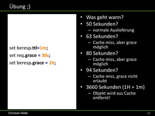 Übung ;)
                         • Was geht wann?
                         • 50 Sekunden?
                            – normale Auslieferung
                         • 63 Sekunden?
                            – Cache miss, aber grace
set beresp.ttl=1m;            möglich
set req.grace = 30s;     • 80 Sekunden?
                            – Cache miss, aber grace
set beresp.grace = 1h;        möglich
                         • 94 Sekunden?
                            – Cache miss, grace nicht
                              erlaubt
                         • 3660 Sekunden (1H + 1m)
                            – Objekt wird aus Cache
                              entfernt!


Christian Nölle                                         26
 