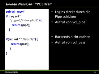 Einiges Wenig an TYPO3 Kram
sub vcl_recv {               • Logins direkt durch die
if (req.url ~                  Pipe schicken
    "/typo3/index.php$") {
                             • Aufruf von vcl_pipe
      return (pipe);
   }

                             • Backends nicht cachen
if(req.url ~ "/typo3/") {
      return (pass);         • Aufruf von vcl_pass
    }
}




Christian Nölle                                          28
 