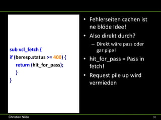 • Fehlerseiten cachen ist
                                ne blöde Idee!
                              • Also direkt durch?
                                 – Direkt wäre pass oder
sub vcl_fetch {                    gar pipe!
if (beresp.status >= 400) {   • hit_for_pass = Pass in
    return (hit_for_pass);      fetch!
    }
                              • Request pile up wird
}
                                vermieden




Christian Nölle                                            30
 