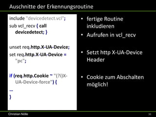 Auschnitte der Erkennungsroutine
include "devicedetect.vcl";     • fertige Routine
sub vcl_recv { call               inkludieren
   devicedetect; }
                                • Aufrufen in vcl_recv
unset req.http.X-UA-Device;
set req.http.X-UA-Device =      • Setzt http X-UA-Device
   "pc";                          Header

if (req.http.Cookie ~ "(?i)X-   • Cookie zum Abschalten
    UA-Device-force") {
                                  möglich!
…
}


Christian Nölle                                            36
 