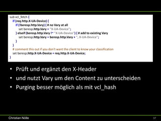 sub vcl_fetch {
  if (req.http.X-UA-Device) {
     if (!beresp.http.Vary) { # no Vary at all
        set beresp.http.Vary = "X-UA-Device";
     } elseif (beresp.http.Vary !~ "X-UA-Device") { # add to existing Vary
        set beresp.http.Vary = beresp.http.Vary + ", X-UA-Device";
     }
  }
  # comment this out if you don't want the client to know your classification
  set beresp.http.X-UA-Device = req.http.X-UA-Device;
}


• Prüft und ergänzt den X-Header
• und nutzt Vary um den Content zu unterscheiden
• Purging besser möglich als mit vcl_hash



Christian Nölle                                                                 37
 