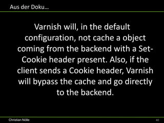 Aus der Doku…


           Varnish will, in the default
         configuration, not cache a object
      coming from the backend with a Set-
       Cookie header present. Also, if the
      client sends a Cookie header, Varnish
      will bypass the cache and go directly
                 to the backend.

Christian Nölle                               40
 