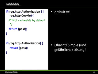mhhhhh…
if (req.http.Authorization ||    • default.vcl
    req.http.Cookie) {
   /* Not cacheable by default
    */
   return (pass);
}

if (req.http.Authorization) {
                                 • Obacht! Simple (und
    return (pass);
                                   gefährliche) Lösung!
}




Christian Nölle                                           42
 