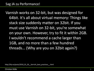 Sag JA zu Performance!

Varnish works on 32-bit, but was designed for
  64bit. It's all about virtual memory: Things like
  stack size suddenly matter on 32bit. If you
  must use Varnish on 32-bit, you're somewhat
  on your own. However, try to fit it within 2GB.
  I wouldn't recommend a cache larger than
  1GB, and no more than a few hundred
  threads... (Why are you on 32bit again?)


http://kly.no/posts/2010_01_26__Varnish_best_practices__.html

Christian Nölle                                                 9
 