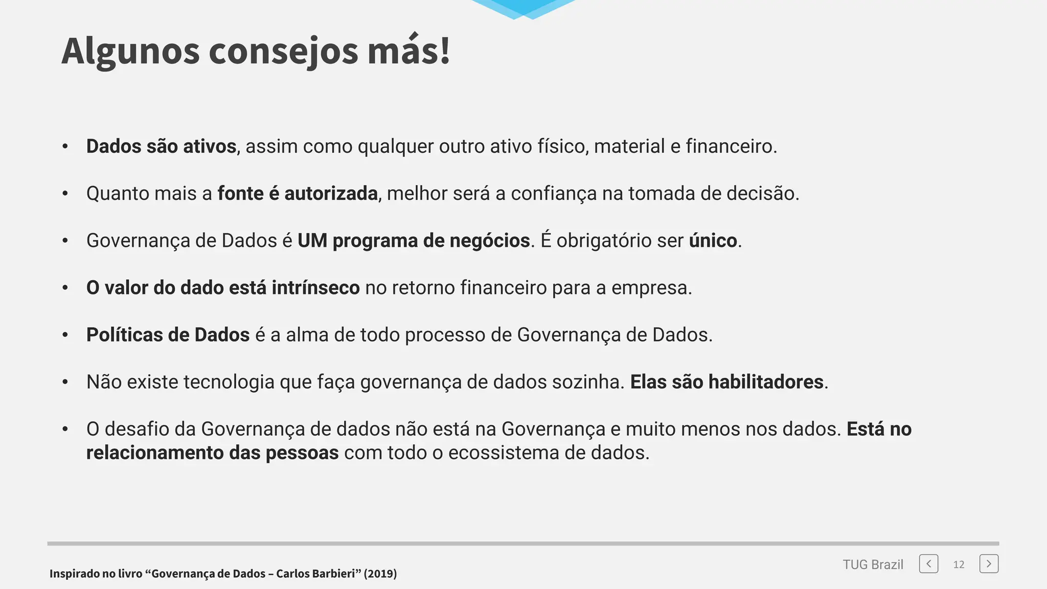 TUG Brazil
Algunos consejos más!
12
• Dados são ativos, assim como qualquer outro ativo físico, material e financeiro.
• Quanto mais a fonte é autorizada, melhor será a confiança na tomada de decisão.
• Governança de Dados é UM programa de negócios. É obrigatório ser único.
• O valor do dado está intrínseco no retorno financeiro para a empresa.
• Políticas de Dados é a alma de todo processo de Governança de Dados.
• Não existe tecnologia que faça governança de dados sozinha. Elas são habilitadores.
• O desafio da Governança de dados não está na Governança e muito menos nos dados. Está no
relacionamento das pessoas com todo o ecossistema de dados.
Inspirado no livro “Governança de Dados – Carlos Barbieri” (2019)
 