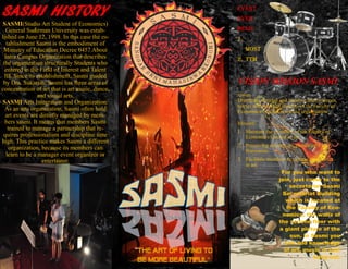 SASMI HISTORY

SASMI(Studio Art Student of Economics)
General Sudirman University was established on June 12, 1998. In this case the establishment Sasmi is the embodiment of
Ministry of Education Decree 0457 About
Intra Campus Organization that describes
the organization structurally Students who
entered in the Field of Interest and Talent
III. Since its establishment, Sasmi guided
by Dra. Sukarsih. Sasmi has three areas of
concentration of art that is art music, dance,
and visual arts.
SASMI Arts Integration and Organization:
As an arts organization, Sasmi often hold
art events are directly managed by members sasmi. It means that members Sasmi
trained to manage a partnership that requires professionalism and discipline time
high. This practice makes Sasmi a different
organization, because its members can
learn to be a manager event organizer or
entertainer.

Event
ever
held:
1.
MOST
2. TTM

VISION MISSION SASMI
vision
Distribute, develop and improve their interests,
talents and potential students of the Faculty of
Economics Unsoed in art and organization
Mission:
1. Maintain the existence of the Faculty of
Economics Unsoed in art.
2. Preserving existing art, particularly art
Banyumas.
3. Facilitate members to express themselves
in art.
For you who want to
join, just come to the
secretariat Sasmi
Secretariat Building
which is located at
the Faculty of Economics, the walls of
the second floor with
a giant picture of the
sun. In Sasmi you
can add knowledge
of art, music or just
hang out.

 