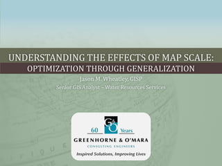 UNDERSTANDING THE EFFECTS OF MAP SCALE:
OPTIMIZATION THROUGH GENERALIZATION
Jason M. Wheatley, GISP
Senior GIS Analyst – Water Resources Services
 
