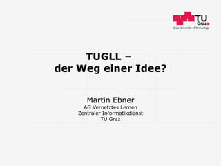 TUGLL –  der Weg einer Idee? Martin Ebner AG Vernetztes Lernen Zentraler Informatikdienst TU Graz 