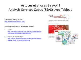 Astuces et choses à savoir! AnalysisServices Cubes (SSAS) avec Tableau 
Astuces sur le blog de Jen: http://www.impactanalytix.com/ 
Base de connaissances Tableau sur le sujet : 
•Article : http://kb.tableausoftware.com/articles/knowledgebase/functional-differences-olap-relational 
•Principe de modélisation : http://kbcdn.tableausoftware.com/workbooks/adventureworks_cube_on_scdemo-dbs.twbx  