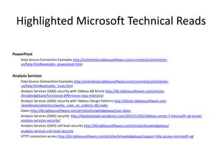 Highlighted Microsoft Technical Reads 
PowerPivot 
Data Source Connection Examples http://onlinehelp.tableausoftware.com/current/pro/online/en- us/help.htm#examples_powerpivot.html 
Analysis Services 
Data Source ConnecttionExampleshttp://onlinehelp.tableausoftware.com/current/pro/online/en- us/help.htm#examples_msas.html 
Analysis Services (SSAS) security with Tableau KB Article http://kb.tableausoftware.com/articles/knowledgebase/functional-differences-olap-relational 
Analysis Services (SSAS) security with Tableau Design Patterns http://kbcdn.tableausoftware.com/workbooks/adventureworks_cube_on_scdemo-dbs.twbx 
Dates http://kb.tableausoftware.com/articles/knowledgebase/ssas-dates 
Analysis Services (SSAS) security http://blacksheepbi.wordpress.com/2012/12/02/tableau-server-7-microsoft-sql-server- analysis-services-security/ 
Analysis Services (SSAS) cell level security http://kb.tableausoftware.com/articles/knowledgebase/ analysis-services-cell-level-security 
HTTP connection access http://kb.tableausoftware.com/articles/knowledgebase/support-http-access-microsoft-sql  